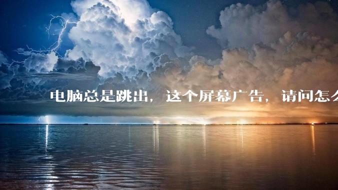 电脑总是跳出，这个屏幕广告，请问怎么关？