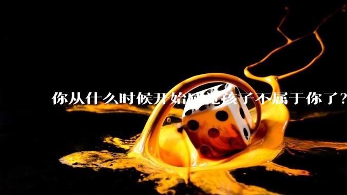 你从什么时候开始感觉孩子不属于你了？